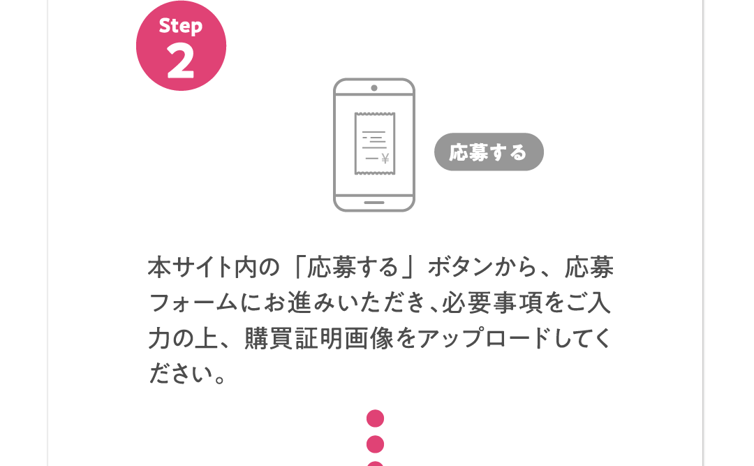 Step2 本サイト内の「応募する」ボタンから、応募フォームにお進みいただき、​必要事項をご入力の上、購買証明​画像をアップロードしてください。​