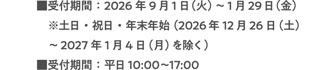 ■受付期間：2026年9月1日（火）～1月29日（金）※土日・祝日・年末年始（2026年12月26日（土）～2027年1月4日（月）を除く）■受付期間：平日10:00〜17:00