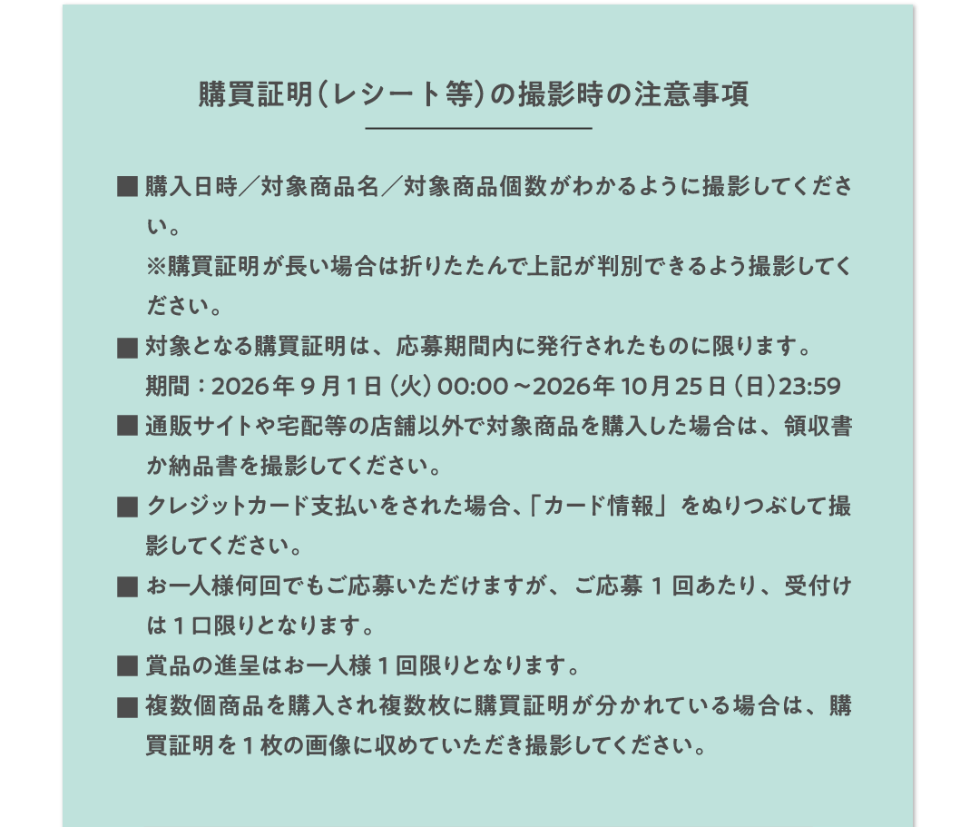購買証明（レシート等）の撮影時の注意事項 ■購入日時／対象商品名／対象商品個数がわかるように撮影してください。※購買証明が長い場合は折りたたんで上記が判別できるよう撮影してください。■対象となる購買証明は、応募期間内に発行されものに限ります。期間：2026年9月1日（火）00:00～2026年10月25日（日）23:59 ■通販サイトや宅配等の店舗以外で対象商品を購入した場合は、領収書か納品書を撮影してください。■クレジットカード支払いをされた場合、「カード情報」をぬりつぶして撮影してください。■お一人様何回でもご応募いただけますが、ご応募1回あたり、受付けは1口限りとなります。■賞品の進呈はお一人様1回限りとなります。■複数個商品を購入され複数枚に購買証明が分かれている場合は、購買証明を1枚の画像に収めていただき撮影してください。