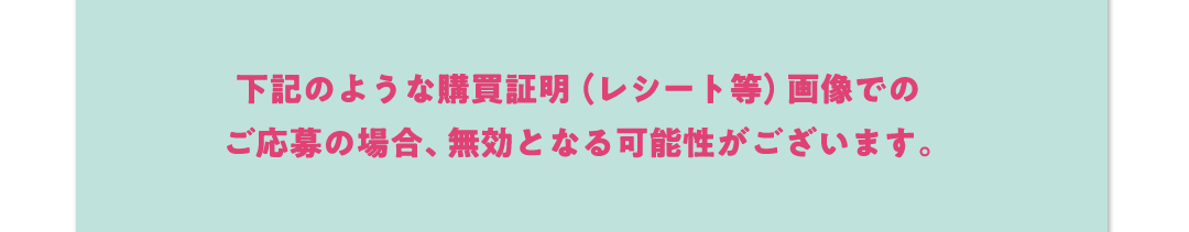 下記のような購買証明（レシート等）画像でのご応募の場合、無効となる可能性がございます。