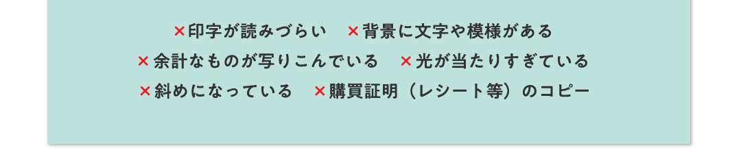 ×印字が読みづらい ×背景に文字や模様がある ×余計なものが写りこんでいる ×光が当たりすぎている ×斜めになっている ×購買証明（レシート等）のコピー